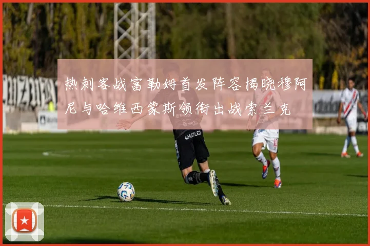 热刺客战富勒姆首发阵容揭晓穆阿尼与哈维西蒙斯领衔出战索兰克