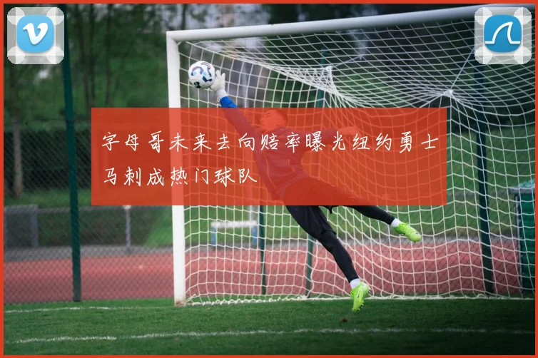 字母哥未来去向赔率曝光纽约勇士马刺成热门球队