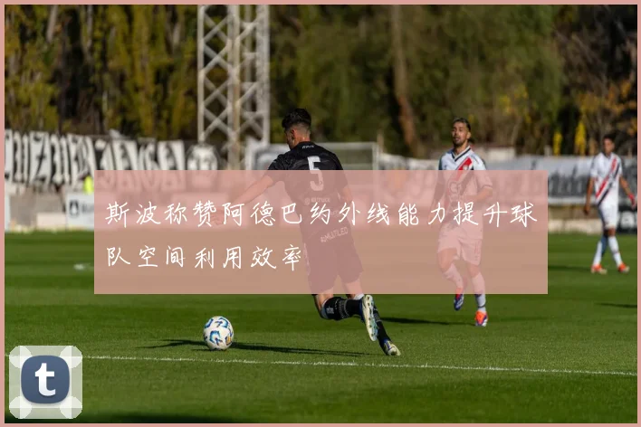 斯波称赞阿德巴约外线能力提升球队空间利用效率
