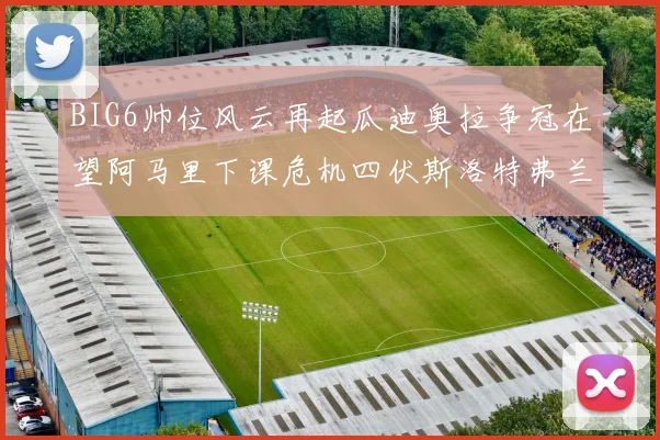 BIG6帅位风云再起瓜迪奥拉争冠在望阿马里下课危机四伏斯洛特弗兰克如坐针毡
