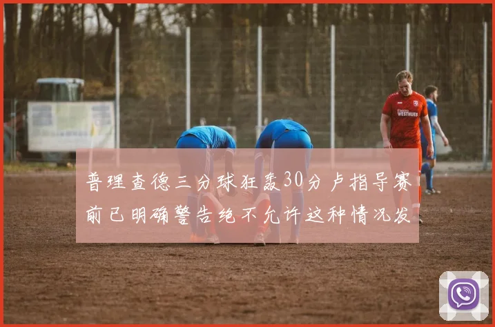 普理查德三分球狂轰30分卢指导赛前已明确警告绝不允许这种情况发生