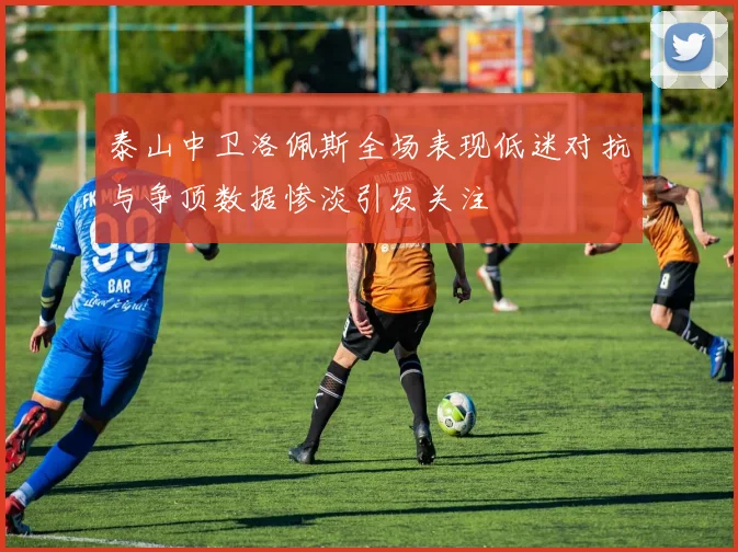 泰山中卫洛佩斯全场表现低迷对抗与争顶数据惨淡引发关注