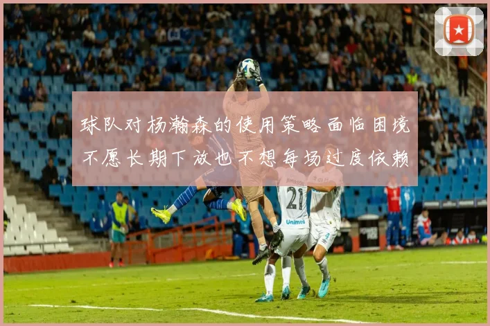 球队对杨瀚森的使用策略面临困境不愿长期下放也不想每场过度依赖