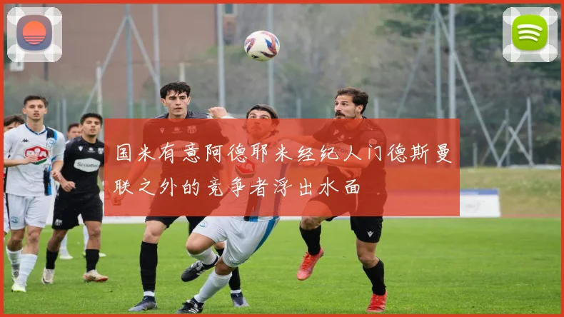 国米有意阿德耶米经纪人门德斯曼联之外的竞争者浮出水面
