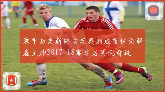 意甲历史新纪录皮奥利成首位无解雇主帅2017-18赛季后再现奇迹