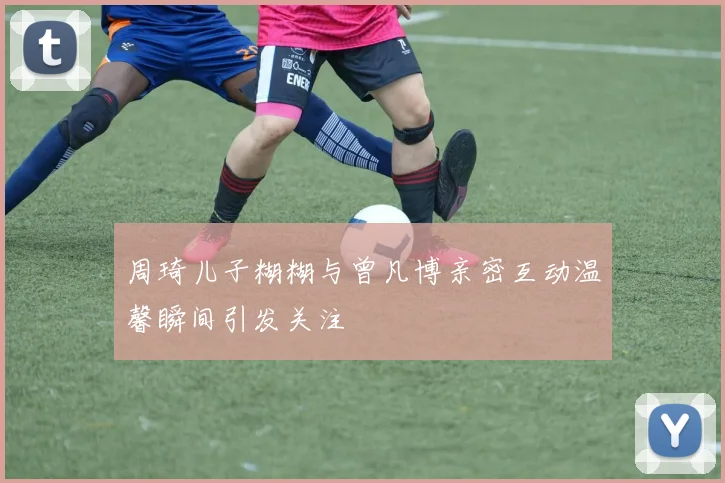 周琦儿子糊糊与曾凡博亲密互动温馨瞬间引发关注