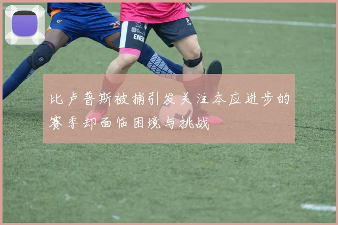 比卢普斯被捕引发关注本应进步的赛季却面临困境与挑战