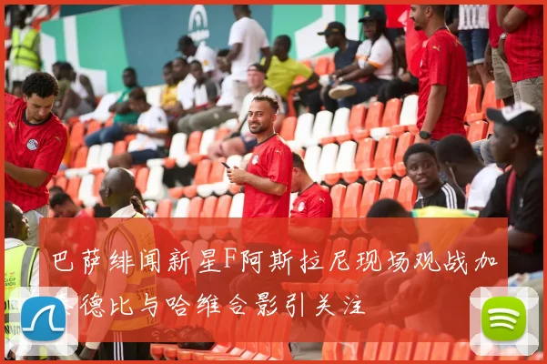 巴萨绯闻新星F阿斯拉尼现场观战加泰德比与哈维合影引关注