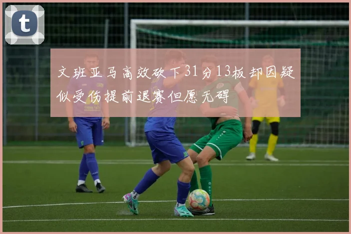 文班亚马高效砍下31分13板却因疑似受伤提前退赛但愿无碍