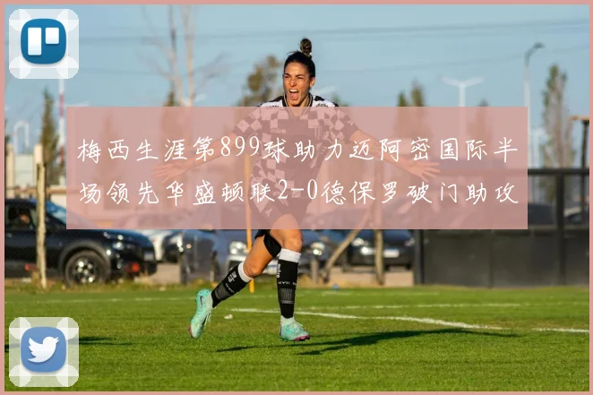 梅西生涯第899球助力迈阿密国际半场领先华盛顿联2-0德保罗破门助攻