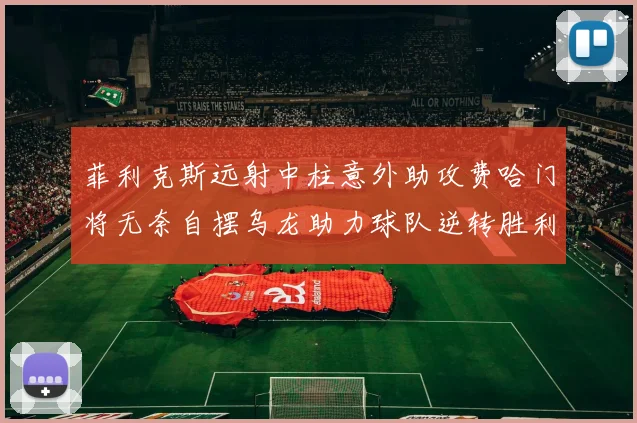 菲利克斯远射中柱意外助攻费哈门将无奈自摆乌龙助力球队逆转胜利