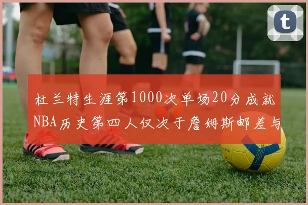 杜兰特生涯第1000次单场20分成就NBA历史第四人仅次于詹姆斯邮差与天勾