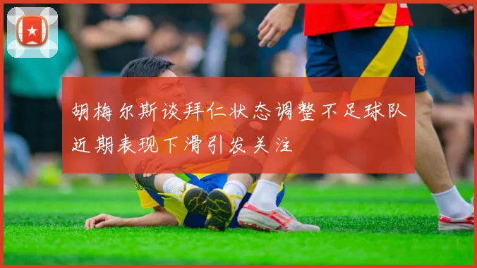 胡梅尔斯谈拜仁状态调整不足球队近期表现下滑引发关注