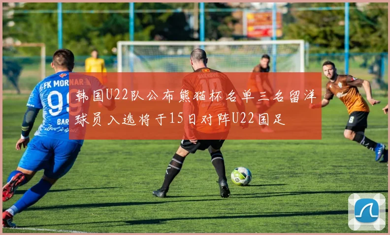 韩国U22队公布熊猫杯名单三名留洋球员入选将于15日对阵U22国足
