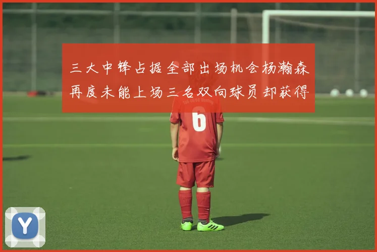 三大中锋占据全部出场机会杨瀚森再度未能上场三名双向球员却获得机会