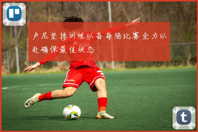 卢尼坚持训练以备每场比赛全力以赴确保最佳状态