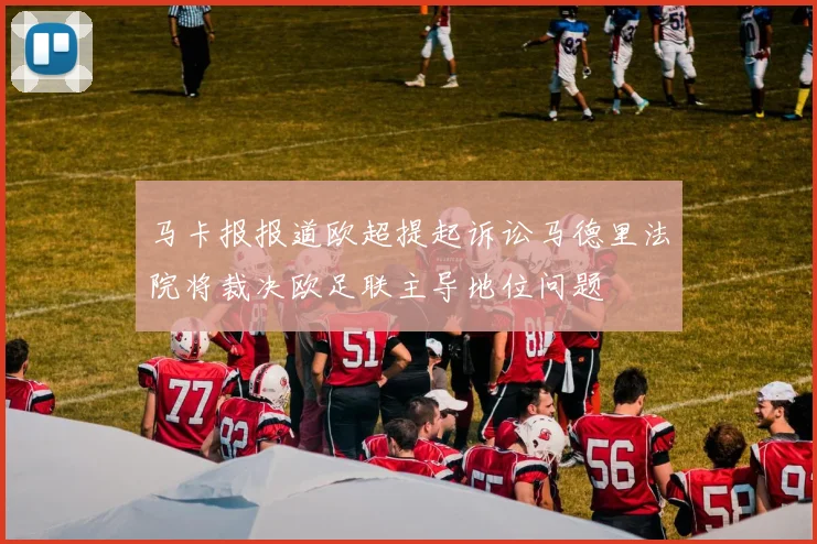 马卡报报道欧超提起诉讼马德里法院将裁决欧足联主导地位问题