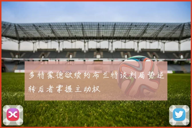 多特蒙德欲续约布兰特谈判局势逆转后者掌握主动权