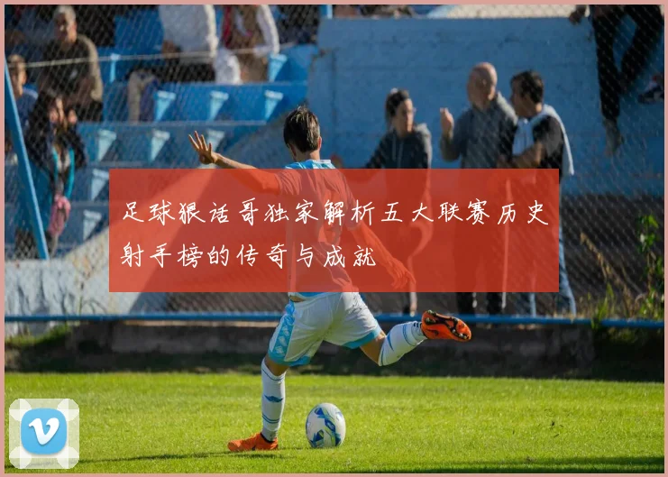 足球狠话哥独家解析五大联赛历史射手榜的传奇与成就