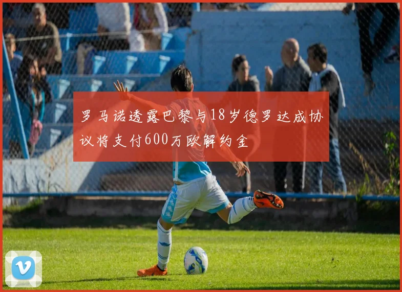 罗马诺透露巴黎与18岁德罗达成协议将支付600万欧解约金