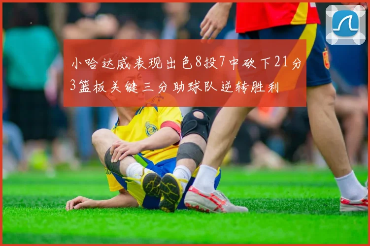 小哈达威表现出色8投7中砍下21分3篮板关键三分助球队逆转胜利