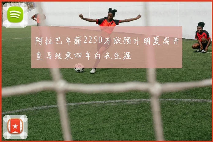 阿拉巴年薪2250万欧预计明夏离开皇马结束四年白衣生涯