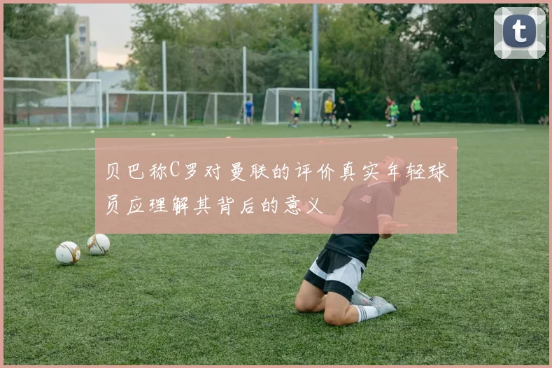 贝巴称C罗对曼联的评价真实年轻球员应理解其背后的意义