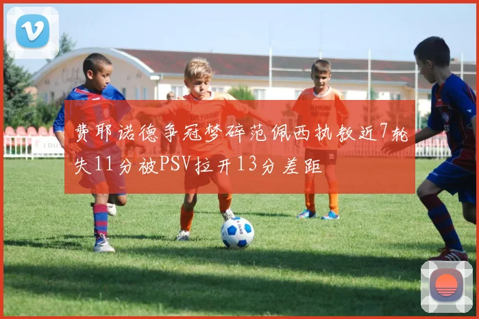 费耶诺德争冠梦碎范佩西执教近7轮失11分被PSV拉开13分差距