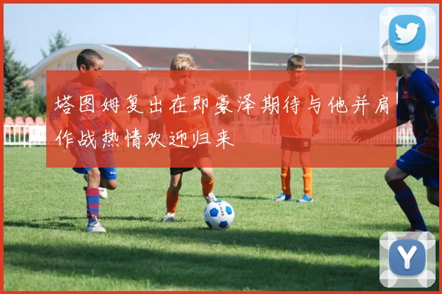 塔图姆复出在即豪泽期待与他并肩作战热情欢迎归来